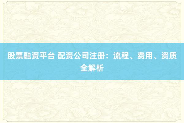 股票融资平台 配资公司注册：流程、费用、资质全解析
