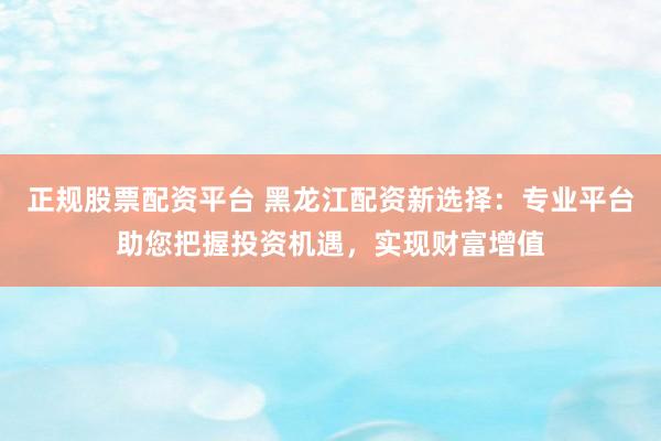 正规股票配资平台 黑龙江配资新选择：专业平台助您把握投资机遇，实现财富增值