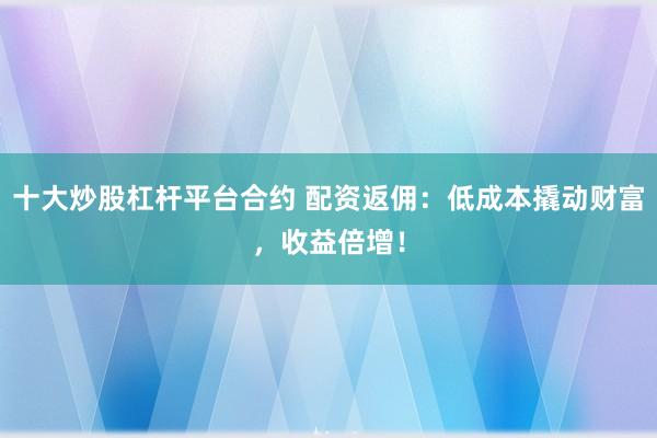 十大炒股杠杆平台合约 配资返佣：低成本撬动财富，收益倍增！