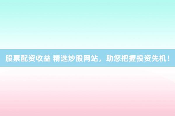 股票配资收益 精选炒股网站，助您把握投资先机！