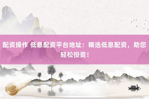 配资操作 低息配资平台地址：精选低息配资，助您轻松投资！
