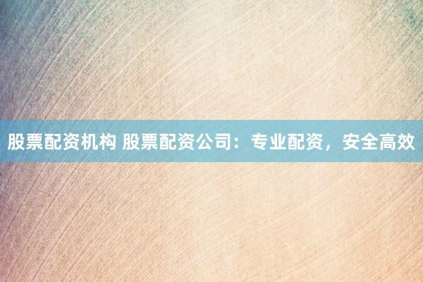 股票配资机构 股票配资公司：专业配资，安全高效