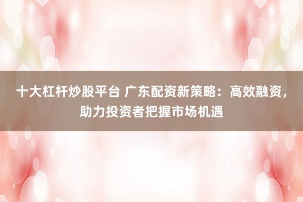 十大杠杆炒股平台 广东配资新策略：高效融资，助力投资者把握市场机遇